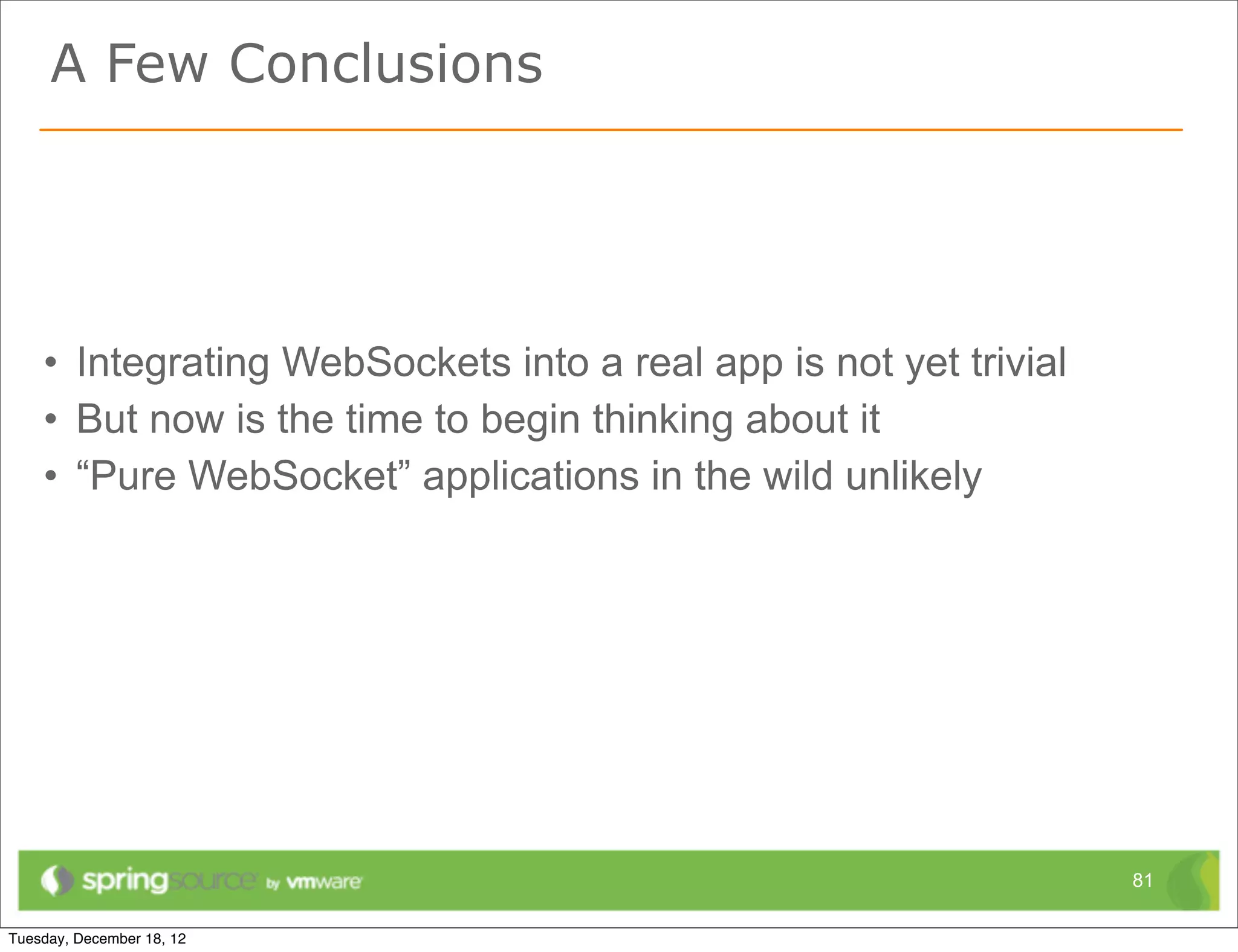 A Few Conclusions



•   WebSocket technology is promising
•   Not a silver bullet
•   Complement to REST
•   Potential replacement for Comet techniques
•   But the need for fallback options will persist




                                                     81
 