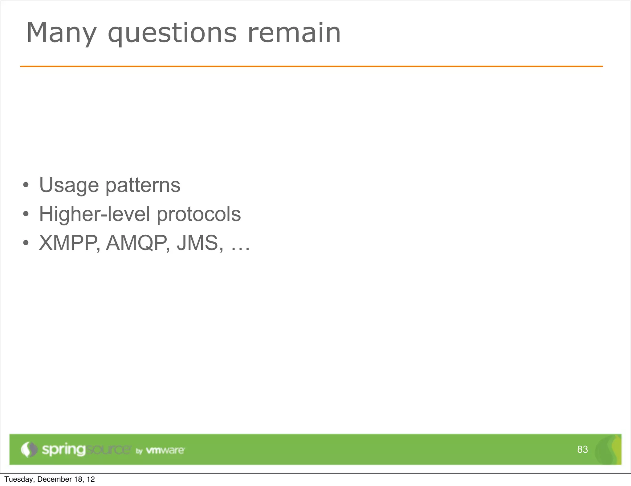 Predictions




• A consolidation of 'fallback protocols'
• Leading to wide adoption in various application frameworks
• SockJS currently the most promising effort
  – https://github.com/sockjs/sockjs-protocol




                                                          83
 