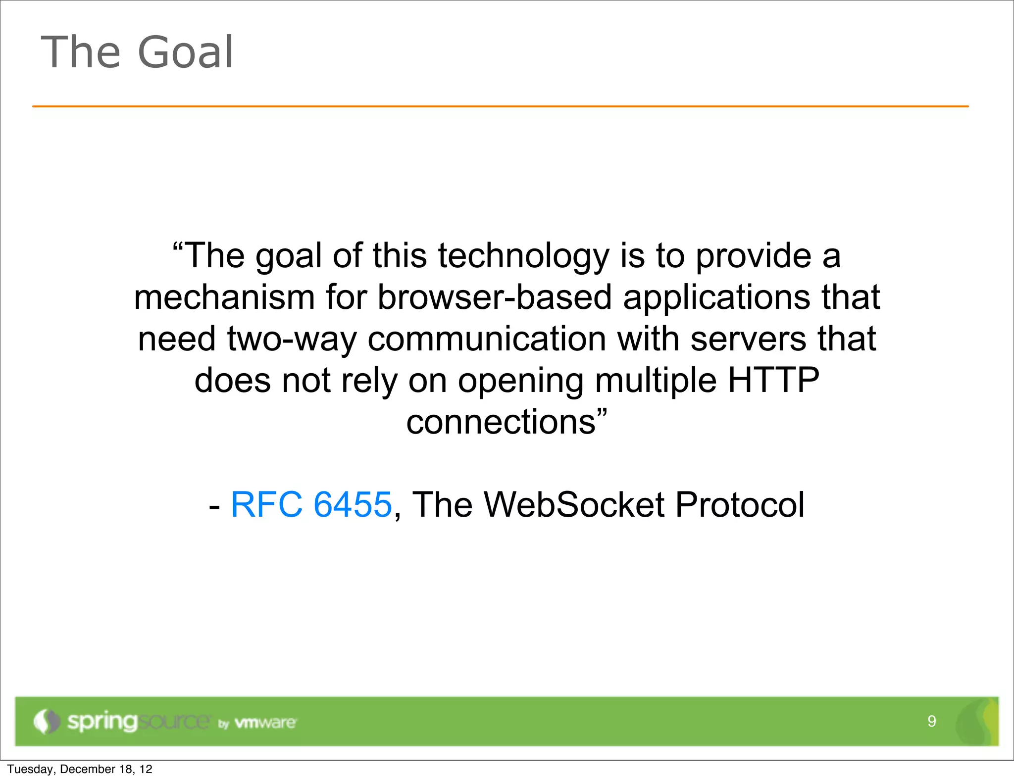 The Goal



     “The goal of this technology is to provide a
   mechanism for browser-based applications that
   need two-way communication with servers that
      does not rely on opening multiple HTTP
                    connections”

       - RFC 6455, The WebSocket Protocol




                                                    9
 