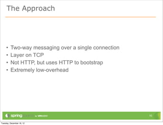 The Approach




•   Two-way messaging over a single connection
•   Layer on TCP
•   Not HTTP, but uses HTTP to bootstrap
•   Extremely low-overhead




                                                 10
 