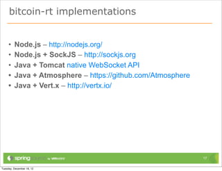 bitcoin-rt implementations


•   Node.js – http://nodejs.org/
•   Node.js + SockJS – http://sockjs.org
•   Java + Tomcat native WebSocket API
•   Java + Atmosphere – https://github.com/Atmosphere
•   Java + Vert.x – http://vertx.io/




                                                        17
 