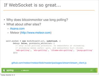 If WebSocket is so great...


• Why does bitcoinmonitor use long polling?
• What about other sites?
  – Asana.com
  – Meteor (http://www.meteor.com)

 self.socket = new SockJS(self.url, undefined, {
       debug: false, protocols_whitelist: [
         // only allow polling protocols. no websockets or streaming.
         // streaming makes safari spin, and websockets hurt chrome.
         'xdr-polling', 'xhr-polling', 'iframe-xhr-polling', 'jsonp-polling'
       ]});




     github.com/meteor/meteor/blob/master/packages/stream/stream_client.js


                                                                             21
 