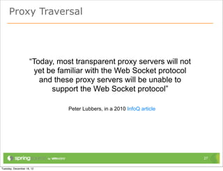 Proxy Traversal




    “Today, most transparent proxy servers will not
     yet be familiar with the Web Socket protocol
       and these proxy servers will be unable to
          support the Web Socket protocol”

               Peter Lubbers, in a 2010 InfoQ article




                                                        27
 