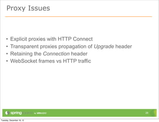 Proxy Issues



•   Explicit proxies with HTTP Connect
•   Transparent proxies propagation of Upgrade header
•   Retaining the Connection header
•   WebSocket frames vs HTTP traffic




                                                        28
 