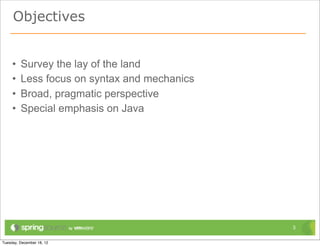Objectives


•   Survey the lay of the land
•   Less focus on syntax and mechanics
•   Broad, pragmatic perspective
•   Special emphasis on Java




                                         3
 