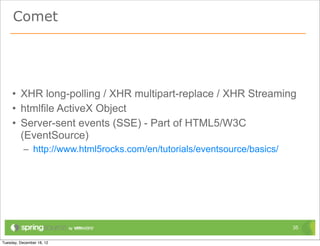 Comet




• XHR long-polling / XHR multipart-replace / XHR Streaming
• htmlfile ActiveX Object
• Server-sent events (SSE) - Part of HTML5/W3C
  (EventSource)
  – http://www.html5rocks.com/en/tutorials/eventsource/basics/




                                                                 35
 