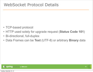 WebSocket Protocol Details




•   TCP-based protocol
•   HTTP used solely for upgrade request (Status Code 101)
•   Bi-directional, full-duplex
•   Data Frames can be Text (UTF-8) or arbitrary Binary data




                                                           41
 