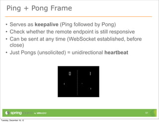 Ping + Pong Frame

• Serves as keepalive (Ping followed by Pong)
• Check whether the remote endpoint is still responsive
• Can be sent at any time (WebSocket established, before
  close)
• Just Pongs (unsolicited) = unidirectional heartbeat




                                                           51
 