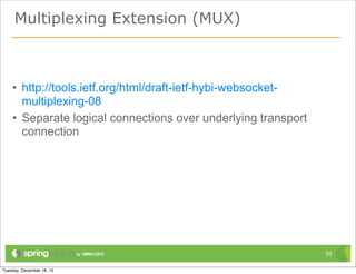 Multiplexing Extension (MUX)



• http://tools.ietf.org/html/draft-ietf-hybi-websocket-
  multiplexing-08
• Separate logical connections over underlying transport
  connection




                                                           53
 