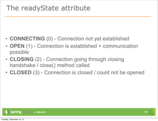 The readyState attribute



• CONNECTING (0) - Connection not yet established
• OPEN (1) - Connection is established + communication
  possible
• CLOSING (2) - Connection going through closing
  handshake / close() method called
• CLOSED (3) - Connection is closed / could not be opened




                                                            58
 