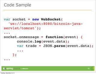 Code Sample


var socket = new WebSocket(
  'ws://localhost:8080/bitcoin-java-
servlet/tomcat');
...
socket.onmessage = function(event) {
       console.log(event.data);
       var trade = JSON.parse(event.data);
       ...
    };
...

                                       60
 