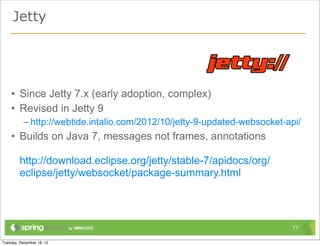 Jetty




• Since Jetty 7.x (early adoption, complex)
• Revised in Jetty 9
  – http://webtide.intalio.com/2012/10/jetty-9-updated-websocket-api/
• Builds on Java 7, messages not frames, annotations

 http://download.eclipse.org/jetty/stable-7/apidocs/org/
 eclipse/jetty/websocket/package-summary.html



                                                                   71
 