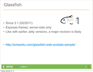 Glassfish



• Since 3.1 (02/2011)
• Exposes frames, server-side only
• Like with earlier Jetty versions, a major revision is likely



• http://antwerkz.com/glassfish-web-sockets-sample/




                                                                 72
 