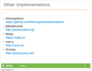 Other Implementations


• Atmosphere
  https://github.com/Atmosphere/atmosphere
• jWebSocket
  http://jwebsocket.org/
• Netty.Io
  https://netty.io/
• vert.x
  http://vertx.io/
• Grizzly
  http://grizzly.java.net/


                                             73
 