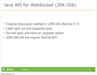 Java API for WebSocket (JSR-356)



•   Original discussion started in JSR-340 (Servlet 3.1)
•   Later split out into separate spec
•   Servlet spec will have an upgrade option
•   JSR-356 will not require Servlet API




                                                           75
 