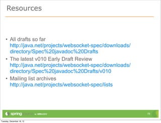 Resources



• All drafts so far
  http://java.net/projects/websocket-spec/downloads/
  directory/Spec%20javadoc%20Drafts
• The latest v010 Early Draft Review
  http://java.net/projects/websocket-spec/downloads/
  directory/Spec%20javadoc%20Drafts/v010
• Mailing list archives
  http://java.net/projects/websocket-spec/lists




                                                       78
 
