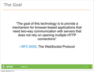 The Goal



     “The goal of this technology is to provide a
   mechanism for browser-based applications that
   need two-way communication with servers that
      does not rely on opening multiple HTTP
                    connections”

       - RFC 6455, The WebSocket Protocol




                                                    9
 
