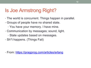 Is Joe Armstrong Right? 
• The world is concurrent. Things happen in parallel. 
• Groups of people have no shared state. 
• You have your memory. I have mine. 
• Communication by messages; sound, light. 
• State updates based on messages. 
• Sh*t happens. (Things Fail) 
• From: https://pragprog.com/articles/erlang 
12 
 
