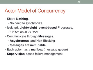 • Share Nothing. 
• No need to synchronize. 
• Isolated. Lightweight event-based Processes. 
• ~ 6.5m on 4GB RAM 
• Communicate through Messages. 
• Asychronous and Non-Blocking 
• Messages are immutable 
• Each actor has a mailbox (message queue) 
• Supervision-based failure management. 
16 
Actor Model of Concurrency 
 
