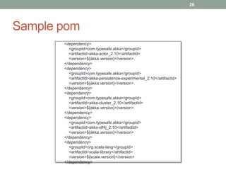 Sample pom 
26 
<dependency> 
<groupId>com.typesafe.akka</groupId> 
<artifactId>akka-actor_2.10</artifactId> 
<version>${akka.version}</version> 
</dependency> 
<dependency> 
<groupId>com.typesafe.akka</groupId> 
<artifactId>akka-persistence-experimental_2.10</artifactId> 
<version>${akka.version}</version> 
</dependency> 
<dependency> 
<groupId>com.typesafe.akka</groupId> 
<artifactId>akka-cluster_2.10</artifactId> 
<version>${akka.version}</version> 
</dependency> 
<dependency> 
<groupId>com.typesafe.akka</groupId> 
<artifactId>akka-slf4j_2.10</artifactId> 
<version>${akka.version}</version> 
</dependency> 
<dependency> 
<groupId>org.scala-lang</groupId> 
<artifactId>scala-library</artifactId> 
<version>${scala.version}</version> 
</dependency> 
 