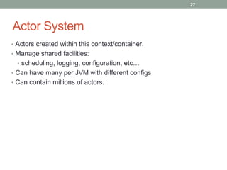Actor System 
27 
• Actors created within this context/container. 
• Manage shared facilities: 
• scheduling, logging, configuration, etc… 
• Can have many per JVM with different configs 
• Can contain millions of actors. 
 