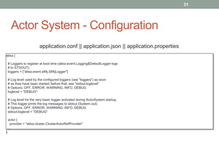 Actor System - Configuration 
31 
akka { 
application.conf || application.json || application.properties 
# Loggers to register at boot time (akka.event.Logging$DefaultLogger logs 
# to STDOUT) 
loggers = ["akka.event.slf4j.Slf4jLogger"] 
# Log level used by the configured loggers (see "loggers") as soon 
# as they have been started; before that, see "stdout-loglevel" 
# Options: OFF, ERROR, WARNING, INFO, DEBUG 
loglevel = "DEBUG" 
# Log level for the very basic logger activated during ActorSystem startup. 
# This logger prints the log messages to stdout (System.out). 
# Options: OFF, ERROR, WARNING, INFO, DEBUG 
stdout-loglevel = "DEBUG" 
actor { 
provider = "akka.cluster.ClusterActorRefProvider" 
… 
} 
 