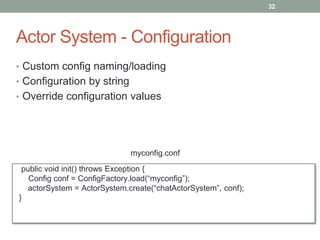 Actor System - Configuration 
32 
• Custom config naming/loading 
• Configuration by string 
• Override configuration values 
myconfig.conf 
public void init() throws Exception { 
Config conf = ConfigFactory.load(“myconfig”); 
actorSystem = ActorSystem.create(“chatActorSystem”, conf); 
} 
 
