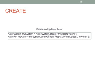 CREATE 
40 
Creates a top-level Actor 
ActorSystem mySystem = ActorSystem.create("MyActorSystem"); 
ActorRef myActor = mySystem.actorOf(new Props(MyActor.class),"myActor"); 
 