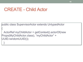 CREATE - Child Actor 
43 
public class SupervisorActor extends UntypedActor 
{ 
ActorRef myChildActor = getContext().actorOf(new 
Props(MyChildActor.class), “myChildActor” + 
UUID.randomUUID()); 
} 
 