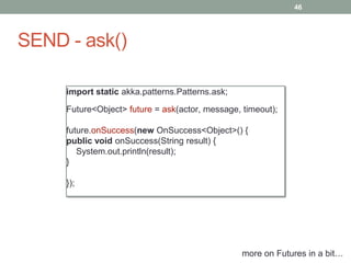 SEND - ask() 
46 
import static akka.patterns.Patterns.ask; 
Future<Object> future = ask(actor, message, timeout); 
future.onSuccess(new OnSuccess<Object>() { 
public void onSuccess(String result) { 
System.out.println(result); 
} 
}); 
more on Futures in a bit… 
 