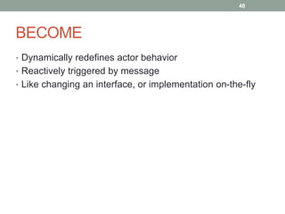 BECOME 
48 
• Dynamically redefines actor behavior 
• Reactively triggered by message 
• Like changing an interface, or implementation on-the-fly 
 