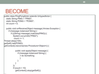 BECOME 
49 
public class PingPongActor extends UntypedActor { 
static String PING = "PING"; 
static String PONG = "PONG"; 
int count = 0; 
public void onReceive(Object message) throws Exception { 
if (message instanceof String) { 
if (((String) message).matches(PING)) { 
System.out.println("PING"); 
count += 1; 
Thread.sleep(100); 
getSelf().tell(PONG); 
getContext().become(new Procedure<Object>() { 
public void apply(Object message) { 
if (message instanceof String) { 
// do Something 
} 
} 
} 
}); 
if (count > 10) 
getContext().stop(getSelf()); 
… 
 