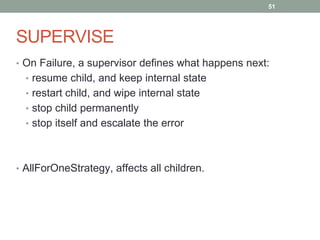 SUPERVISE 
51 
• On Failure, a supervisor defines what happens next: 
• resume child, and keep internal state 
• restart child, and wipe internal state 
• stop child permanently 
• stop itself and escalate the error 
• AllForOneStrategy, affects all children. 
 