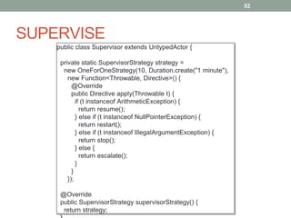 SUPERVISE 
52 
public class Supervisor extends UntypedActor { 
private static SupervisorStrategy strategy = 
new OneForOneStrategy(10, Duration.create("1 minute"), 
new Function<Throwable, Directive>() { 
@Override 
public Directive apply(Throwable t) { 
if (t instanceof ArithmeticException) { 
return resume(); 
} else if (t instanceof NullPointerException) { 
return restart(); 
} else if (t instanceof IllegalArgumentException) { 
return stop(); 
} else { 
return escalate(); 
} 
} 
}); 
@Override 
public SupervisorStrategy supervisorStrategy() { 
return strategy; 
} 
 