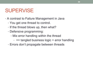 SUPERVISE 
• A contrast to Failure Management in Java 
• You get one thread to control. 
• If the thread blows up, then what? 
• Defensive programming: 
• Mix error handling within the thread 
• == tangled business logic + error handling 
• Errors don’t propagate between threads 
54 
 