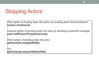Stopping Actors 
55 
//first option of shutting down the actors by shutting down the ActorSystem 
system.shutdown(); 
//second option of shutting down the actor by sending a poisonPill message 
actor.tell(PoisonPill.getInstance()); 
//third option of shutting down the actor 
getContext().stop(getSelf()); 
//or 
getContext().stop(childActorRef); 
 