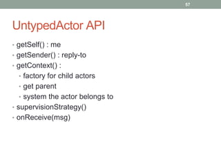 UntypedActor API 
• getSelf() : me 
• getSender() : reply-to 
• getContext() : 
• factory for child actors 
• get parent 
• system the actor belongs to 
• supervisionStrategy() 
• onReceive(msg) 
57 
 
