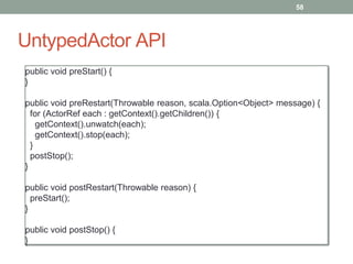 UntypedActor API 
58 
public void preStart() { 
} 
public void preRestart(Throwable reason, scala.Option<Object> message) { 
for (ActorRef each : getContext().getChildren()) { 
getContext().unwatch(each); 
getContext().stop(each); 
} 
postStop(); 
} 
public void postRestart(Throwable reason) { 
preStart(); 
} 
public void postStop() { 
} 
 