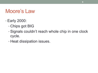 Moore’s Law 
• Early 2000: 
• Chips got BIG 
• Signals couldn’t reach whole chip in one clock 
cycle. 
• Heat dissipation issues. 
6 
 