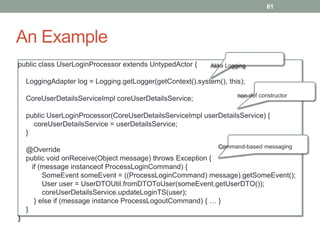 An Example 
61 
public class UserLoginProcessor extends UntypedActor { 
LoggingAdapter log = Logging.getLogger(getContext().system(), this); 
CoreUserDetailsServiceImpl coreUserDetailsService; 
public UserLoginProcessor(CoreUserDetailsServiceImpl userDetailsService) { 
coreUserDetailsService = userDetailsService; 
} 
@Override 
public void onReceive(Object message) throws Exception { 
if (message instanceof ProcessLoginCommand) { 
SomeEvent someEvent = ((ProcessLoginCommand) message).getSomeEvent(); 
User user = UserDTOUtil.fromDTOToUser(someEvent.getUserDTO()); 
coreUserDetailsService.updateLoginTS(user); 
} else if (message instance ProcessLogoutCommand) { … } 
} 
} 
Akka Logging 
non-def constructor 
Command-based messaging 
 
