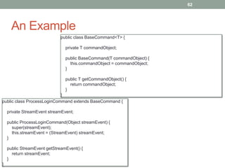 An Example 
62 
public class ProcessLoginCommand extends BaseCommand { 
private StreamEvent streamEvent; 
public ProcessLoginCommand(Object streamEvent) { 
super(streamEvent); 
this.streamEvent = (StreamEvent) streamEvent; 
} 
public StreamEvent getStreamEvent() { 
return streamEvent; 
} 
} 
public class BaseCommand<T> { 
private T commandObject; 
public BaseCommand(T commandObject) { 
this.commandObject = commandObject; 
} 
public T getCommandObject() { 
return commandObject; 
} 
} 
 