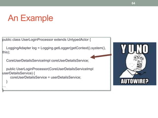An Example 
64 
public class UserLoginProcessor extends UntypedActor { 
LoggingAdapter log = Logging.getLogger(getContext().system(), 
this); 
CoreUserDetailsServiceImpl coreUserDetailsService; 
public UserLoginProcessor(CoreUserDetailsServiceImpl 
userDetailsService) { 
coreUserDetailsService = userDetailsService; 
} 
… 
} 
 
