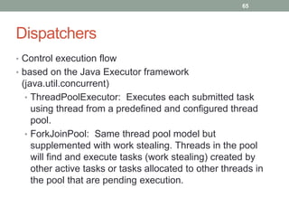 Dispatchers 
65 
• Control execution flow 
• based on the Java Executor framework 
(java.util.concurrent) 
• ThreadPoolExecutor: Executes each submitted task 
using thread from a predefined and configured thread 
pool. 
• ForkJoinPool: Same thread pool model but 
supplemented with work stealing. Threads in the pool 
will find and execute tasks (work stealing) created by 
other active tasks or tasks allocated to other threads in 
the pool that are pending execution. 
 