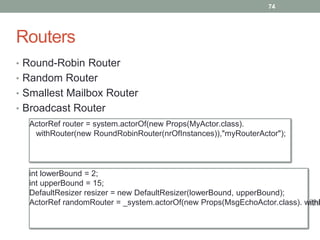 Routers 
74 
• Round-Robin Router 
• Random Router 
• Smallest Mailbox Router 
• Broadcast Router 
ActorRef router = system.actorOf(new Props(MyActor.class). 
withRouter(new RoundRobinRouter(nrOfInstances)),"myRouterActor"); 
int lowerBound = 2; 
int upperBound = 15; 
DefaultResizer resizer = new DefaultResizer(lowerBound, upperBound); 
ActorRef randomRouter = _system.actorOf(new Props(MsgEchoActor.class). withRouter( 