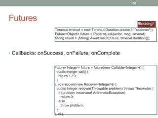 Futures 
75 
Blocking! 
Timeout timeout = new Timeout(Duration.create(5, "seconds")); 
Future<Object> future = Patterns.ask(actor, msg, timeout); 
String result = (String) Await.result(future, timeout.duration()); 
• Callbacks: onSuccess, onFailure, onComplete 
Future<Integer> future = future(new Callable<Integer>() { 
public Integer call() { 
return 1 / 0; 
} 
}, ec).recover(new Recover<Integer>() { 
public Integer recover(Throwable problem) throws Throwable { 
if (problem instanceof ArithmeticException) 
return 0; 
else 
throw problem; 
} 
}, ec); 
 