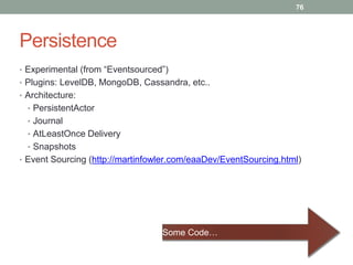 Persistence 
• Experimental (from “Eventsourced”) 
• Plugins: LevelDB, MongoDB, Cassandra, etc.. 
• Architecture: 
• PersistentActor 
• Journal 
• AtLeastOnce Delivery 
• Snapshots 
76 
• Event Sourcing (http://martinfowler.com/eaaDev/EventSourcing.html) 
Some Code… 
 