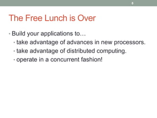 The Free Lunch is Over 
8 
• Build your applications to… 
• take advantage of advances in new processors. 
• take advantage of distributed computing. 
• operate in a concurrent fashion! 
 