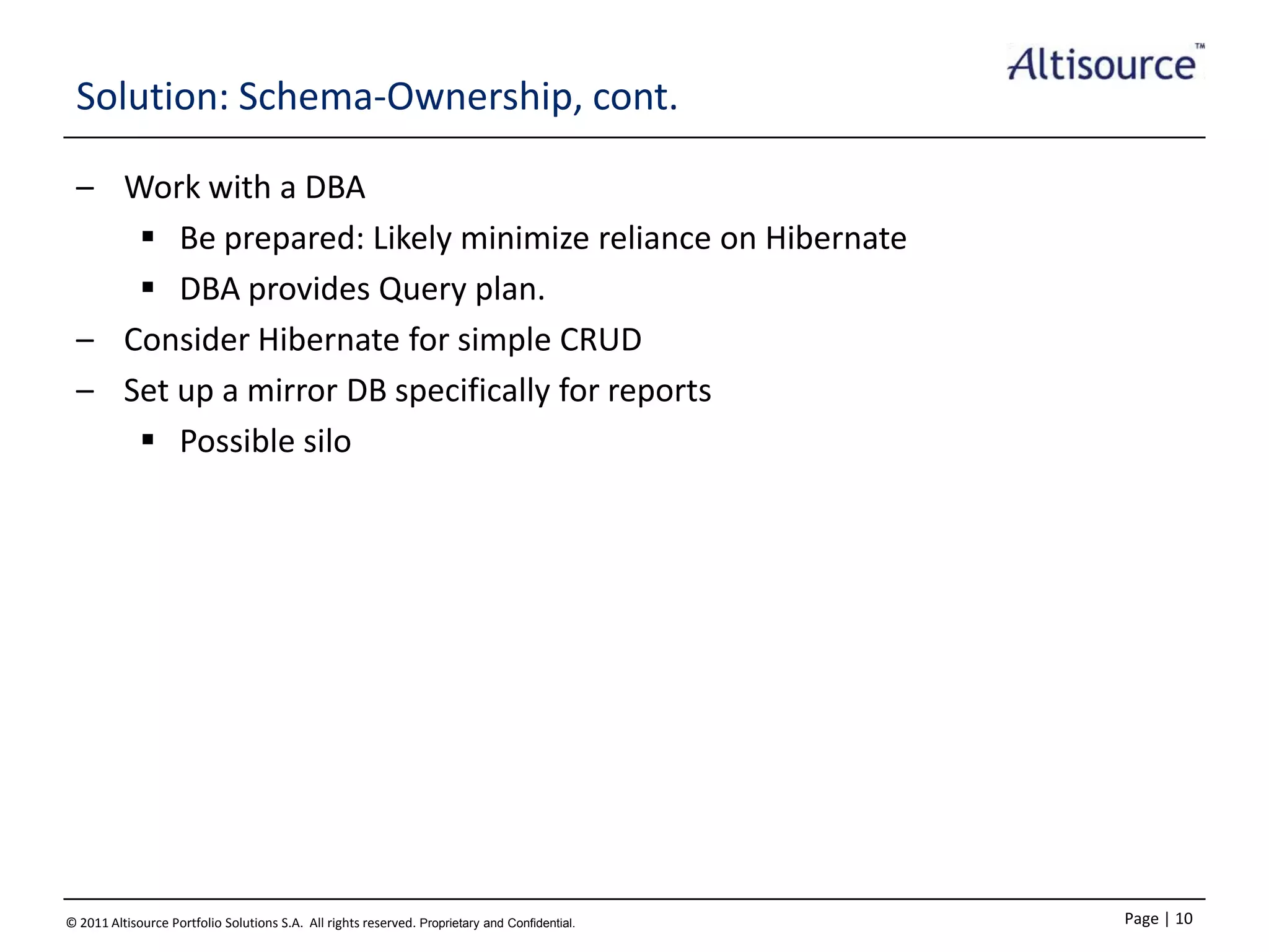 Solution: Schema-Ownership, cont.
– Work with a DBA
 Be prepared: Likely minimize reliance on Hibernate
 DBA provides Query plan.
– Consider Hibernate for simple CRUD
– Set up a mirror DB specifically for reports
 Possible silo

© 2011 Altisource Portfolio Solutions S.A. All rights reserved. Proprietary and Confidential.

Page | 10

 