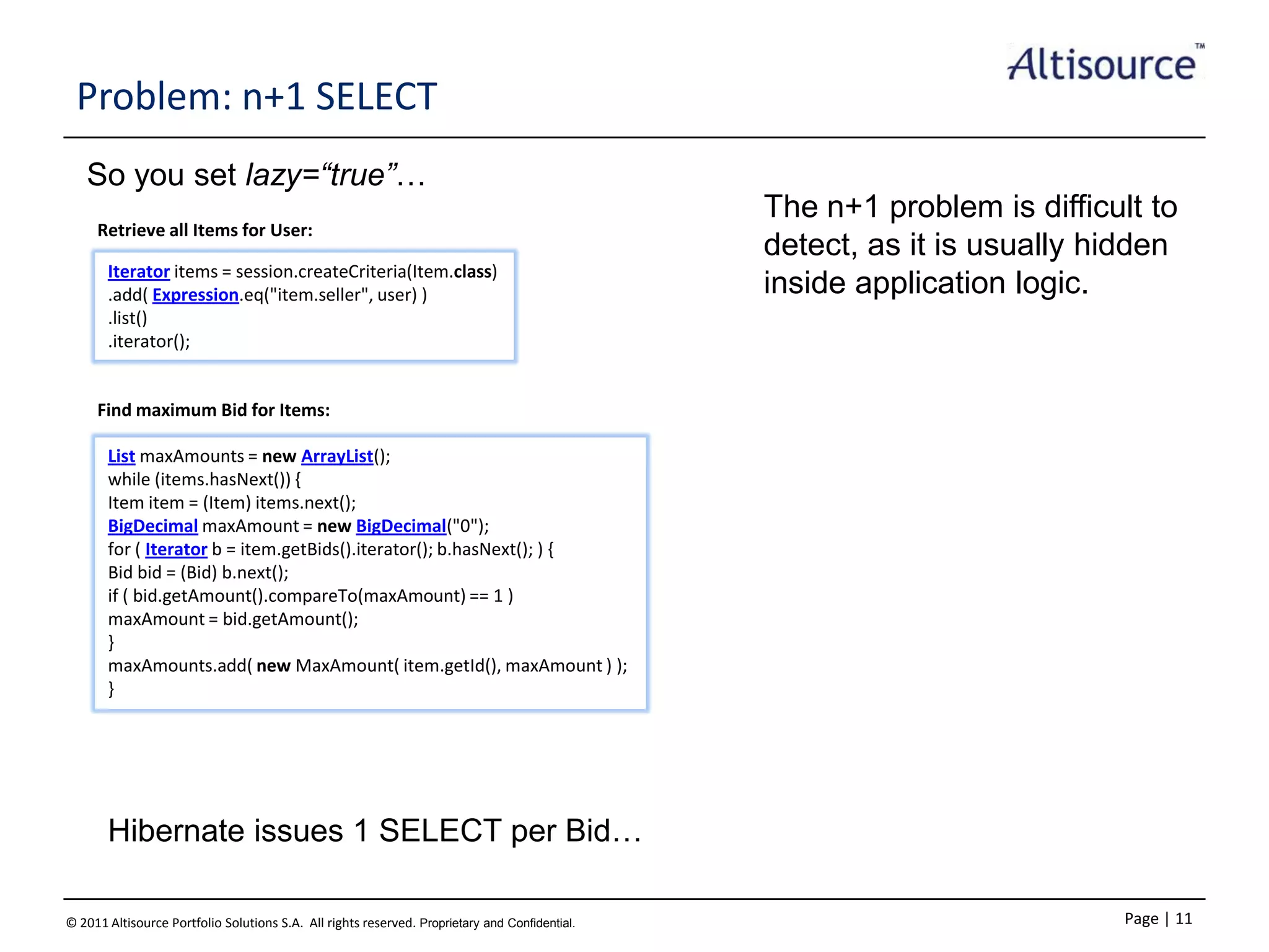 Problem: n+1 SELECT
So you set lazy=“true”…
Retrieve all Items for User:
Iterator items = session.createCriteria(Item.class)
.add( Expression.eq("item.seller", user) )
.list()
.iterator();

The n+1 problem is difficult to
detect, as it is usually hidden
inside application logic.

Find maximum Bid for Items:
List maxAmounts = new ArrayList();
while (items.hasNext()) {
Item item = (Item) items.next();
BigDecimal maxAmount = new BigDecimal("0");
for ( Iterator b = item.getBids().iterator(); b.hasNext(); ) {
Bid bid = (Bid) b.next();
if ( bid.getAmount().compareTo(maxAmount) == 1 )
maxAmount = bid.getAmount();
}
maxAmounts.add( new MaxAmount( item.getId(), maxAmount ) );
}

Hibernate issues 1 SELECT per Bid…
© 2011 Altisource Portfolio Solutions S.A. All rights reserved. Proprietary and Confidential.

Page | 11

 