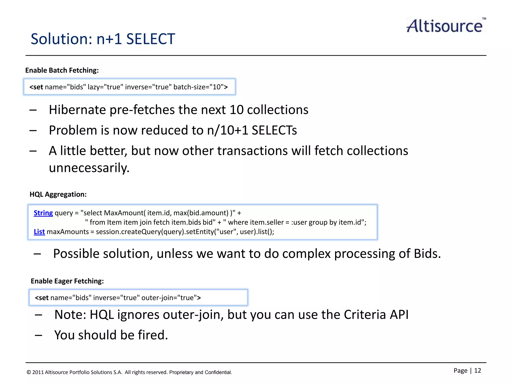 Solution: n+1 SELECT
Enable Batch Fetching:
<set name="bids" lazy="true" inverse="true" batch‐size="10">

– Hibernate pre-fetches the next 10 collections
– Problem is now reduced to n/10+1 SELECTs
– A little better, but now other transactions will fetch collections
unnecessarily.
HQL Aggregation:
String query = "select MaxAmount( item.id, max(bid.amount) )" +
" from Item item join fetch item.bids bid" + " where item.seller = :user group by item.id";
List maxAmounts = session.createQuery(query).setEntity("user", user).list();

– Possible solution, unless we want to do complex processing of Bids.
Enable Eager Fetching:
<set name="bids" inverse="true" outer‐join="true">

– Note: HQL ignores outer-join, but you can use the Criteria API
– You should be fired.
© 2011 Altisource Portfolio Solutions S.A. All rights reserved. Proprietary and Confidential.

Page | 12

 